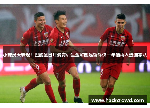 小球员大表现！巴黎圣日耳曼青训生金解国足留洋仅一年便再入选国家队